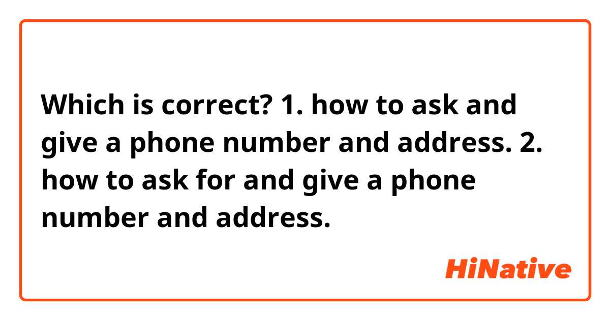 Which is correct?
1. how to ask and give a phone number and address.
2. how to ask for and give a phone number and address.