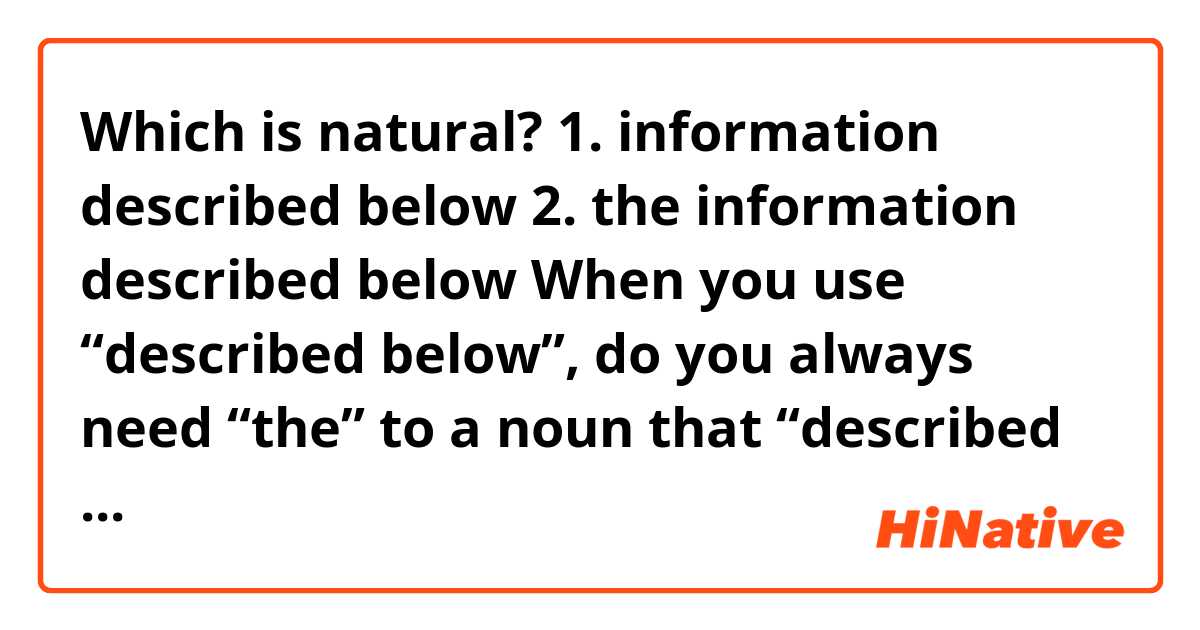 Which is natural?

1. information described below
2. the information described below

When you use “described below”, do you always need “the” to a noun that “described below” qualifies?