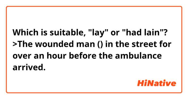 Which is suitable, "lay" or "had lain"?
>The wounded man () in the street for over an hour before the ambulance arrived.