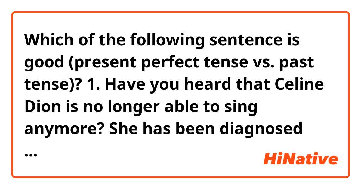 Which of the following sentence is good (present perfect tense vs. past tense)? 

1. Have you heard that Celine Dion is no longer able to sing anymore? She has been diagnosed with a neurological disease. 

2. Have you heard that Celine Dion is no longer able to sing anymore? She was diagnosed with a neurological disease. 
