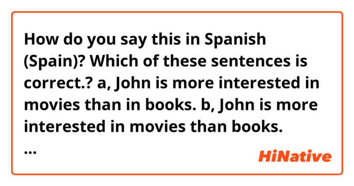 How do you say this in Spanish (Spain)? Which of these  sentences is correct.? a, John is more interested in movies than in books. b, John is more interested in movies than books. Thanks 
