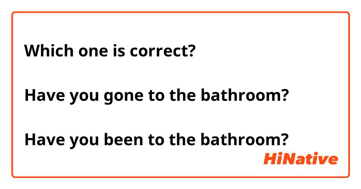 Which one is correct?

Have you gone to the bathroom?

Have you been to the bathroom?