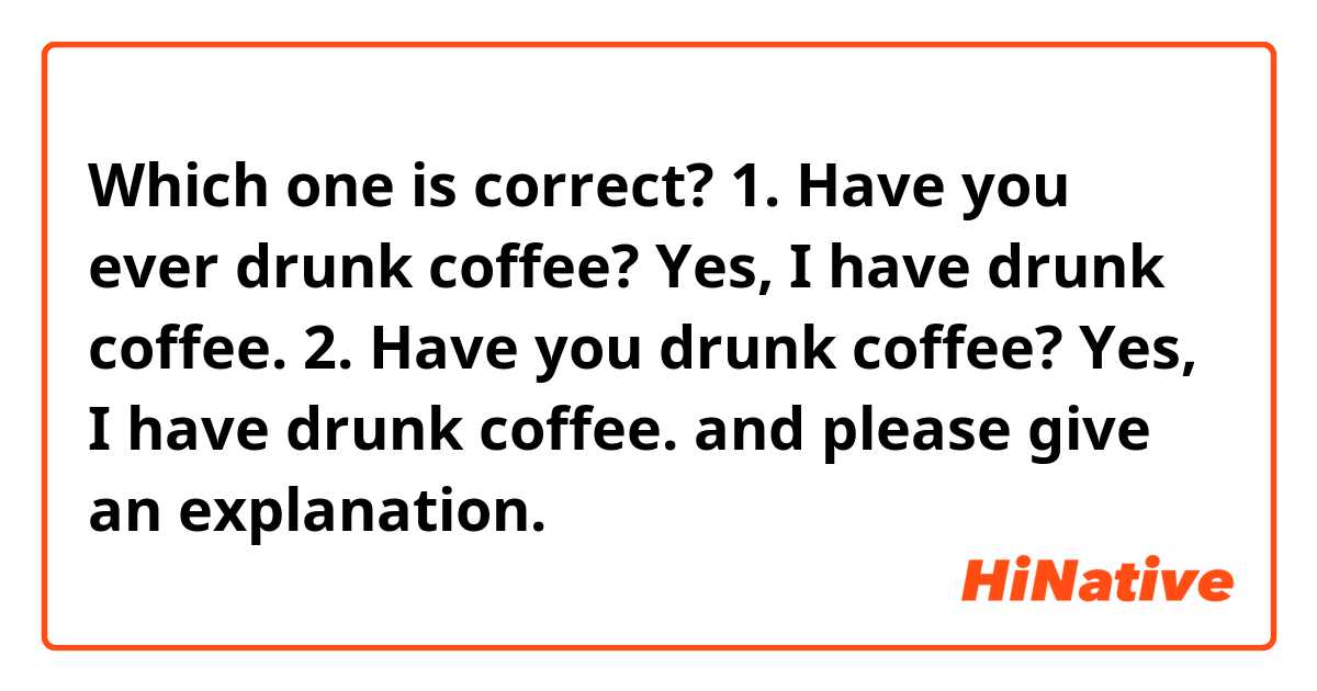 Which one is correct?
1. Have you ever drunk coffee? Yes, I have drunk coffee.

2. Have you drunk coffee? Yes, I have drunk coffee.

and please give an explanation.
