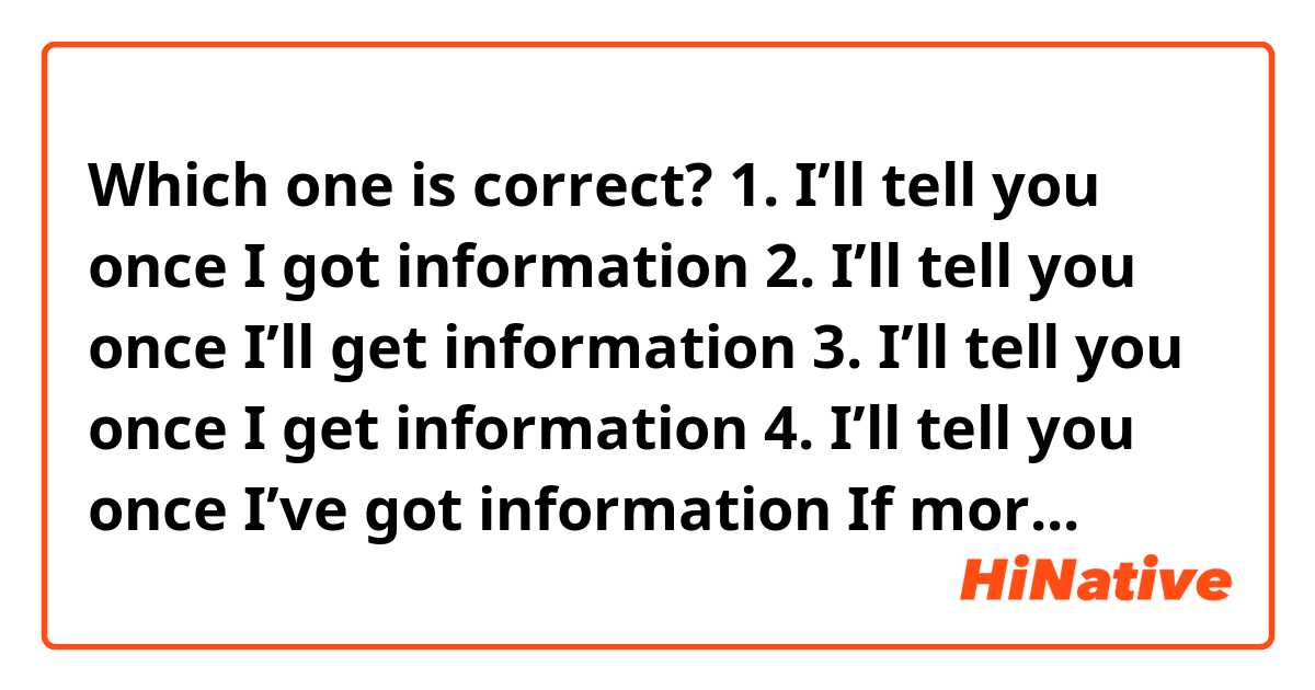 Which one is correct?
1. I’ll tell you once I got information 
2. I’ll tell you once I’ll get information
3. I’ll tell you once I get information 
4. I’ll tell you once I’ve got information 
If more than two can be used, I’d like to know the difference of the meanings.