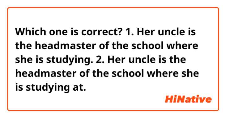 Which one is correct?
1. Her uncle is the headmaster of the school where she is studying.
2. Her uncle is the headmaster of the school where she is studying at.