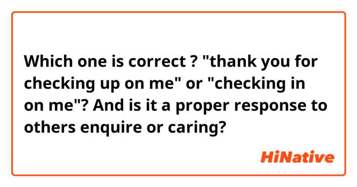 Which one is correct ? "thank you for checking up on me" or "checking in on me"?  And is it a proper response to others enquire or caring? 