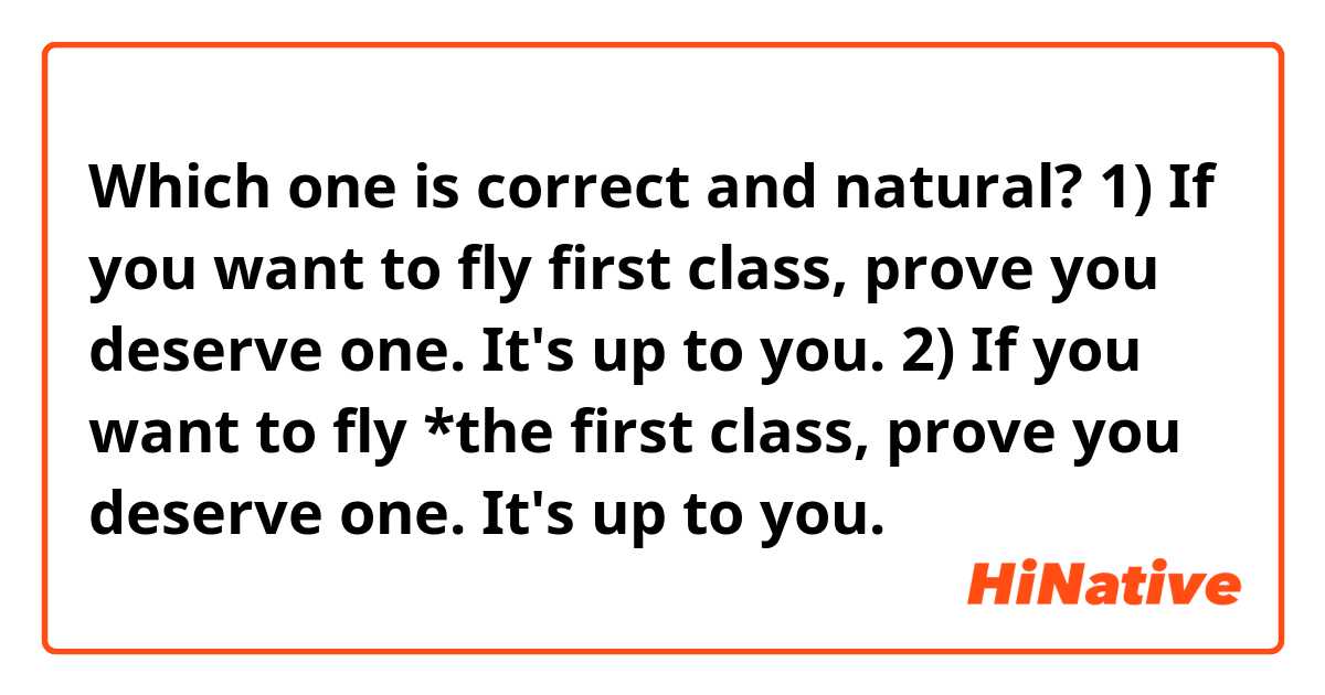 Which one is correct and natural?

1) If you want to fly first class, prove you deserve one. It's up to you.
2) If you want to fly *the first class, prove you deserve one. It's up to you.