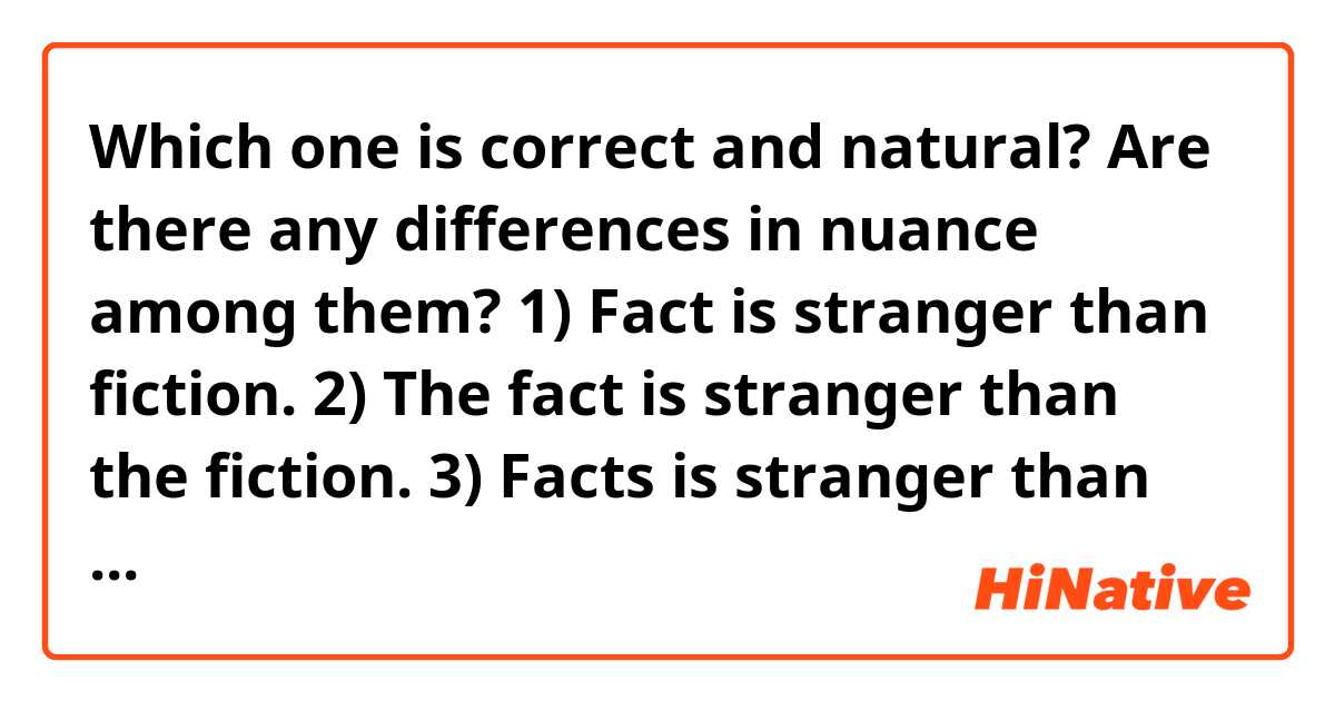 Which one is correct and natural? Are there any differences in nuance among them?

1) Fact is stranger than fiction.
2) The fact is stranger than the fiction.
3) Facts is stranger than fictions.
4) A fact is stranger than a fiction.
