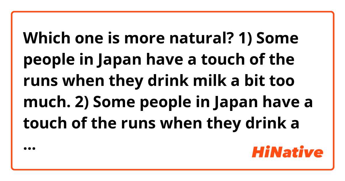 Which one is more natural?

1) Some people in Japan have a touch of the runs when they drink milk a bit too much.
2) Some people in Japan have a touch of the runs when they drink a bit too much milk. 