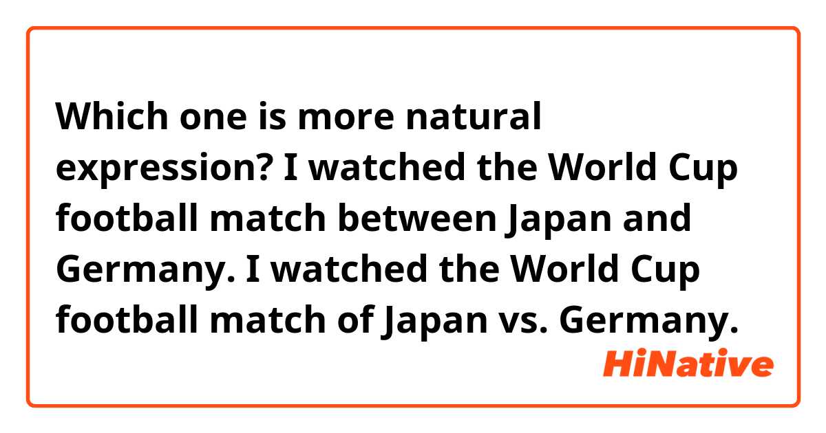 Which one is more natural expression?

I watched the World Cup football match between Japan and Germany.

I watched the World Cup football match of Japan vs. Germany.
