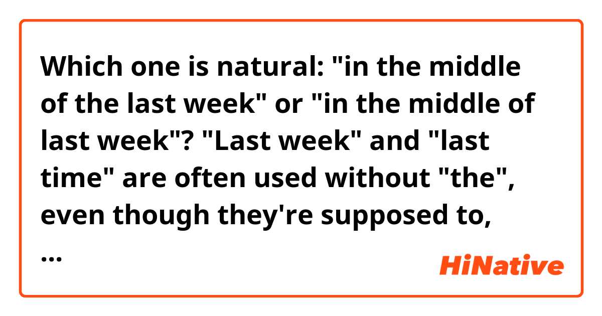 Which one is natural: "in the middle of the last week" or "in the middle of last week"?

"Last week" and "last time" are often used without "the", even though they're supposed to, right?