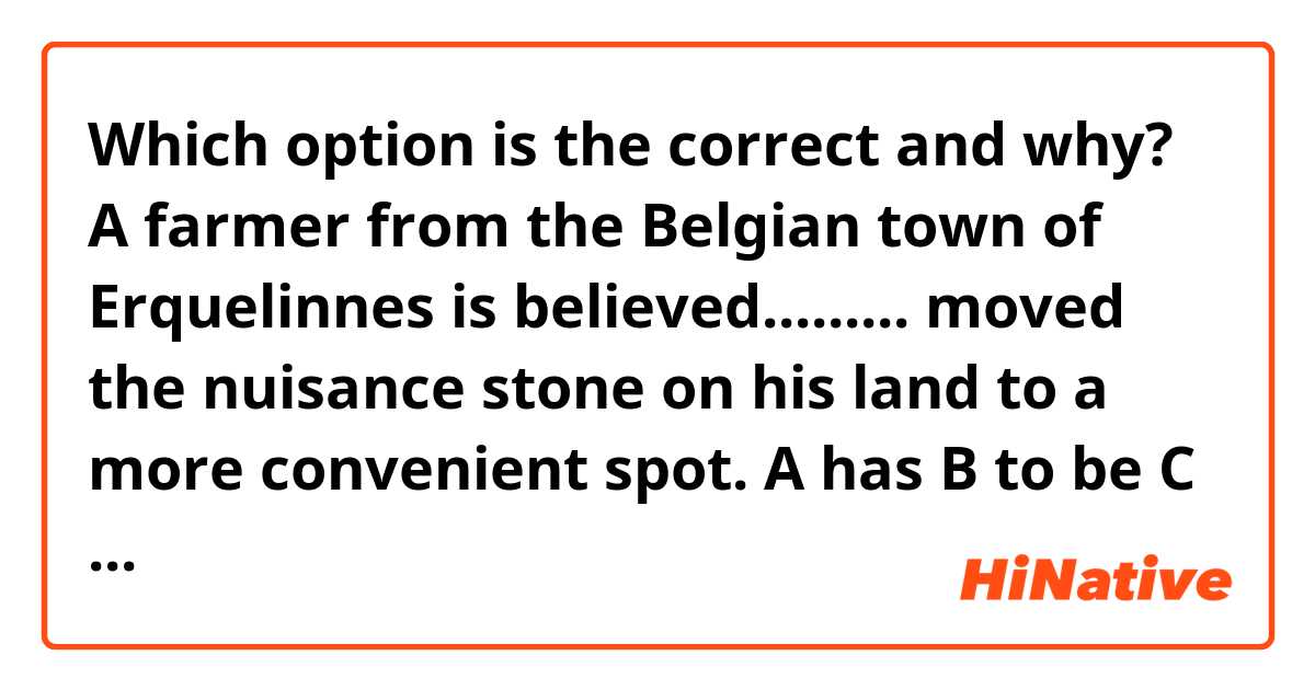 Which option is the correct and why? 
A farmer from the Belgian town of Erquelinnes is believed......... moved the nuisance stone on his land to a more convenient spot. 
A has
B to be
C being 
D to have
