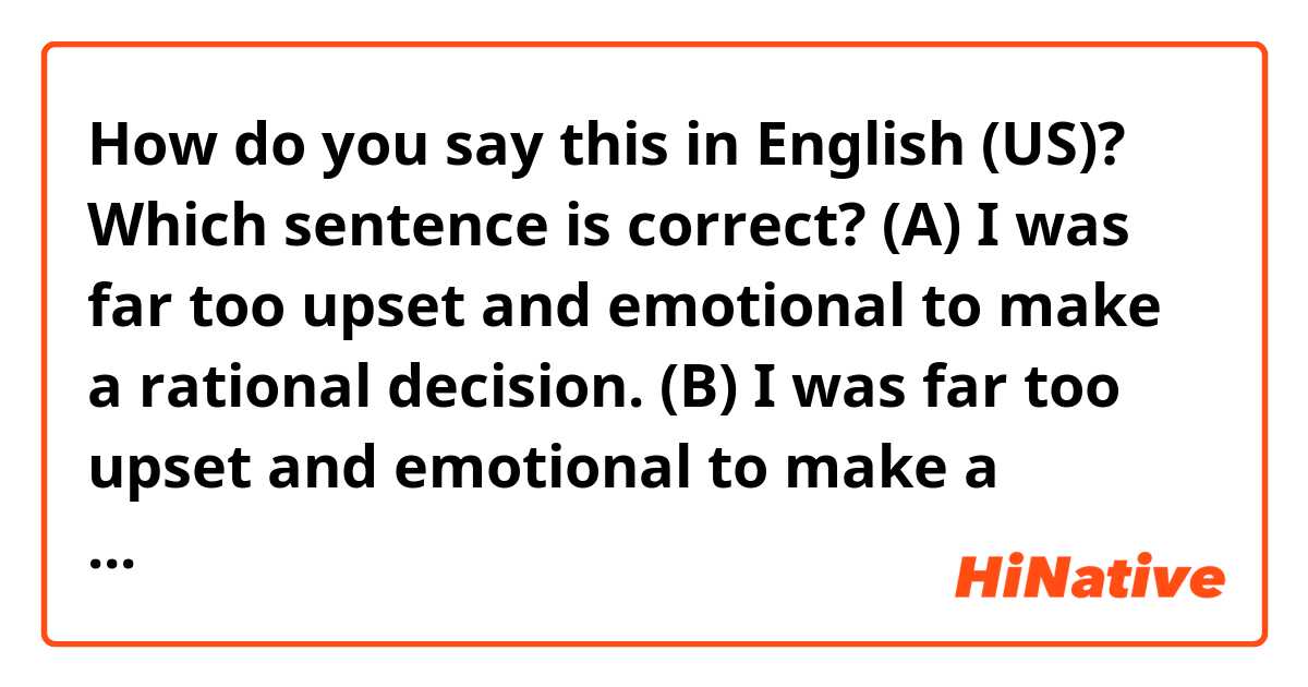 How do you say this in English (US)? Which sentence is correct?

(A) I was far too upset and emotional to make a rational decision.

(B) I was far too upset and emotional to make a reasonable decision.