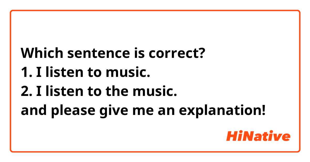 Which sentence is correct?
1. I listen to music.
2. I listen to the music.
and please give me an explanation!