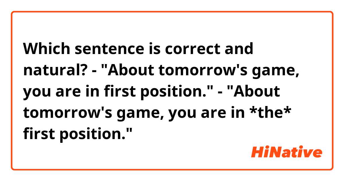 Which sentence is correct and natural?

- "About tomorrow's game, you are in first position."
- "About tomorrow's game, you are in *the* first position."