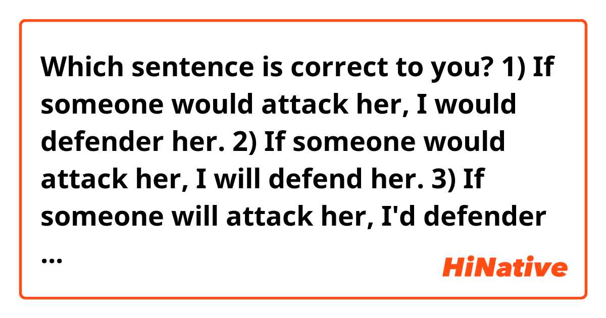 Which sentence is correct to you?

1) If someone would attack her, I would defender her.

2) If someone would attack her, I will defend her.

3) If someone will attack her, I'd defender her.