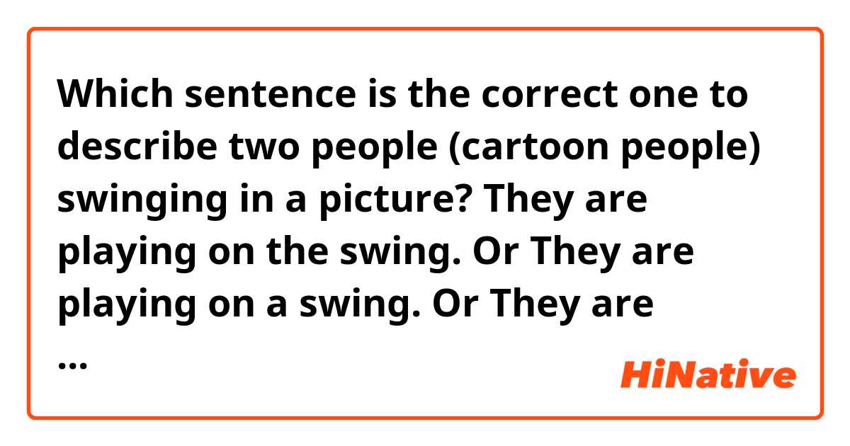 Which sentence is the correct one to describe two people (cartoon people) swinging in a picture?

They are playing on the swing.
Or 
They are playing on a  swing. 
Or 
They are playing on the swings.