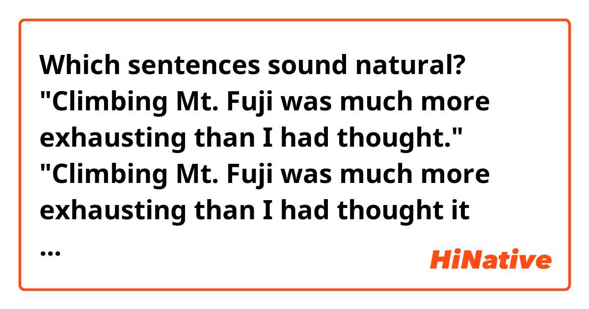 Which sentences sound natural?

"Climbing Mt. Fuji was much more exhausting than I had thought."
"Climbing Mt. Fuji was much more exhausting than I had thought it would be."