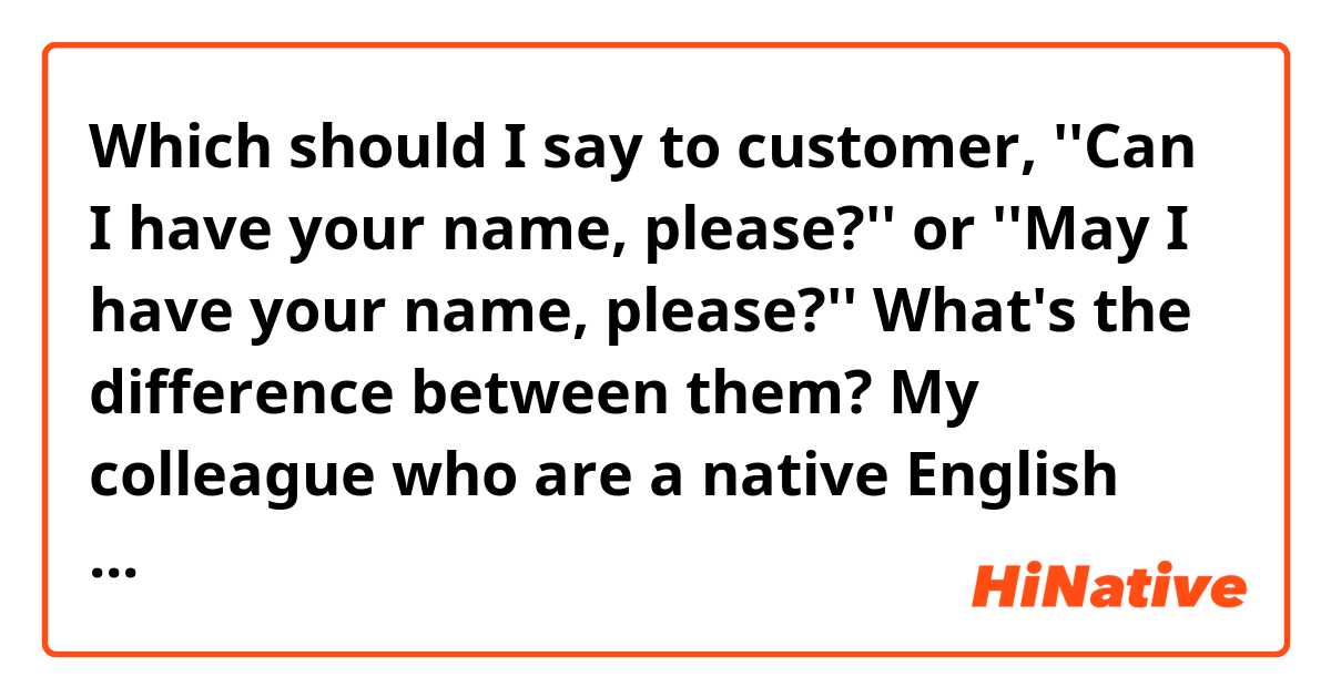 Which should I say to customer, ''Can I have your name, please?'' or ''May I have your name, please?''

What's the difference between them?
My colleague who are a native English  speaker said that ''Can I'' means stronger than ''May I'', so it sounds like ''I want to do something by using your name'' when you say ''Can I have your name, please?''
You can use Can I, but we don't use so much when you talk to customers.

I asked some native speakers this question, but they said, ''Can I doesn't mean like that. May I is just more polite than Can I.''

Is this true?


I'm not sure which is correct 
