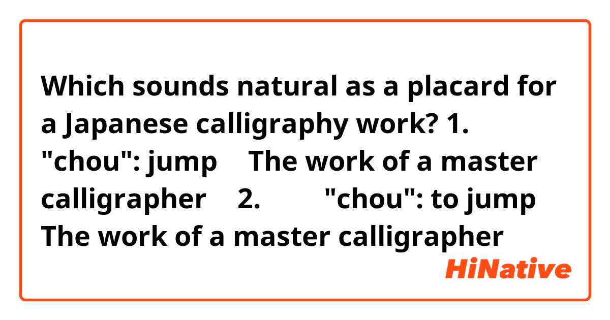Which sounds natural as a placard for a Japanese calligraphy work?
1. 『跳』 "chou": jump 【 The work of a master calligrapher 】
2. 『跳』 "chou": to jump 【 The work of a master calligrapher 】