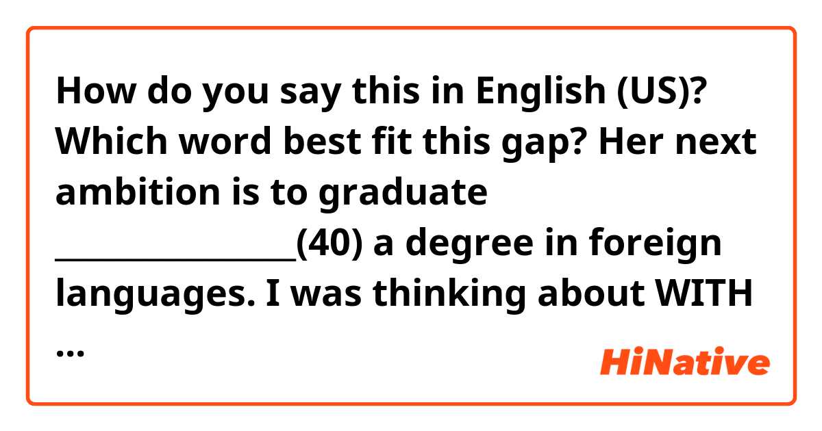 How do you say this in English (US)? Which word best fit this gap? 

Her next ambition is to graduate ________________(40) a degree in foreign languages.

I was thinking about WITH or IN, what do you think?