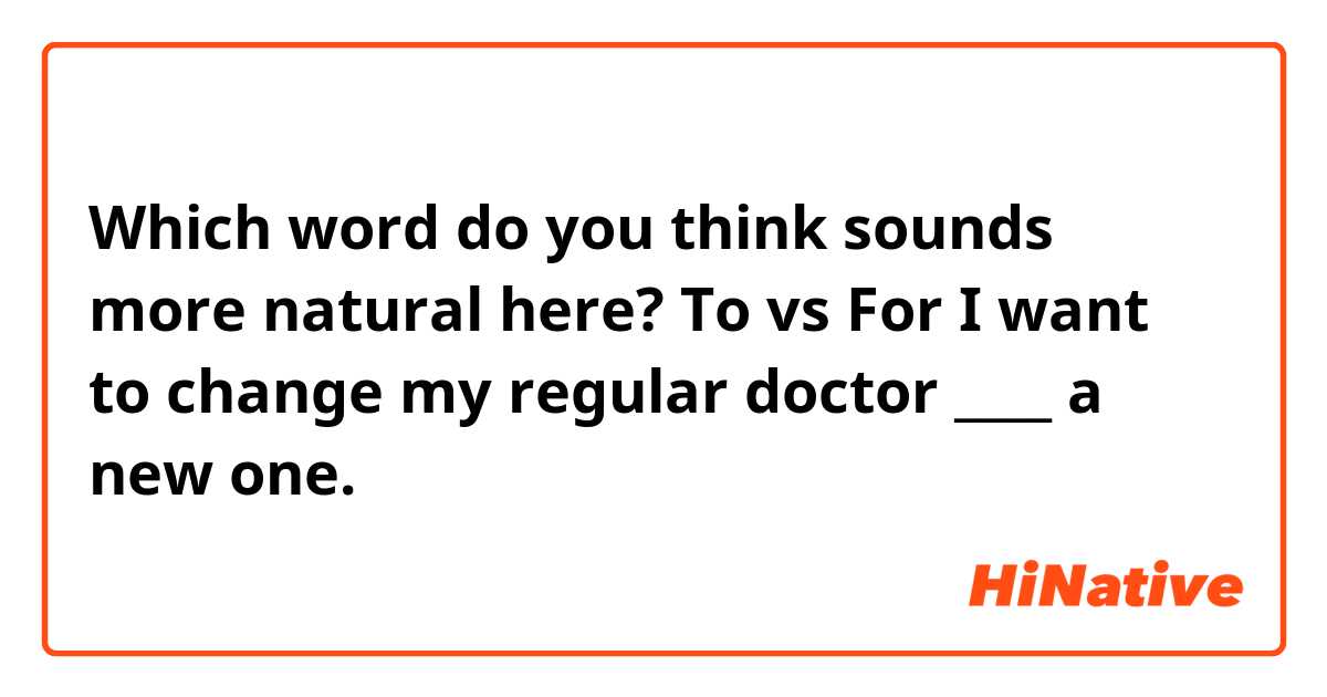 Which word do you think sounds more natural here? To vs For
I want to change my regular doctor ____ a new one.
