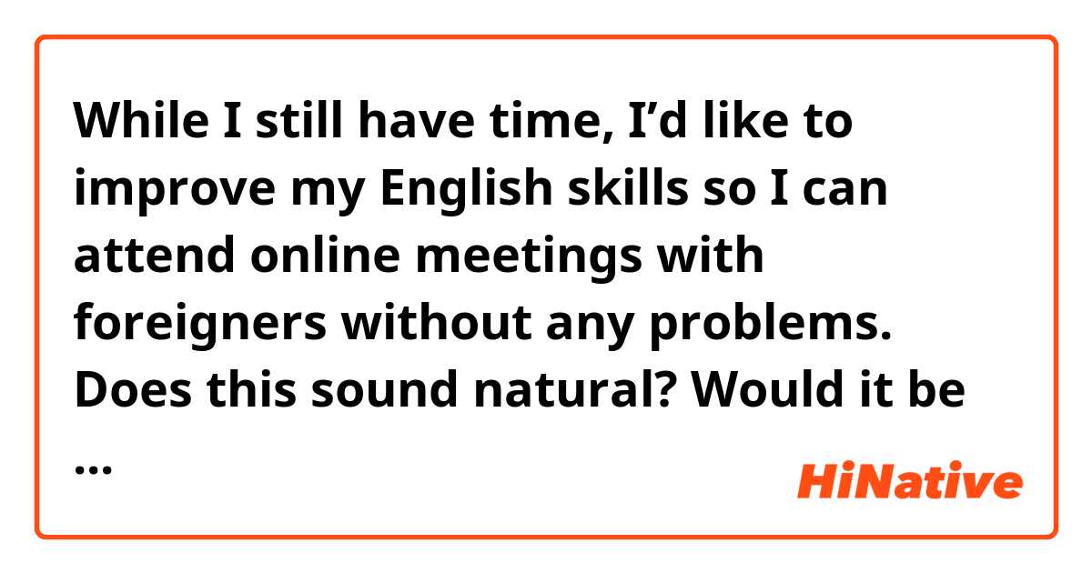 While I still have time, I’d like to improve my English skills so I can attend online meetings with foreigners without any problems.

Does this sound natural? Would it be possible to correct any mistakes?
Thank you in advance for your help!