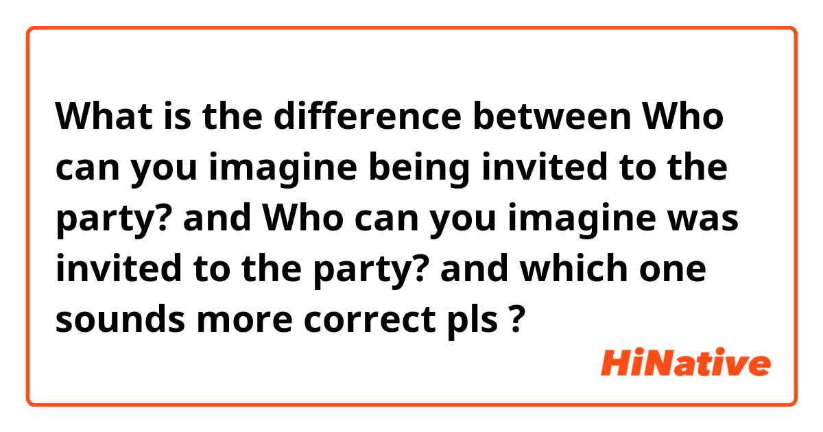 What is the difference between Who can you imagine being invited to the party? and Who can you imagine was invited to the party? and which one sounds more correct pls ?