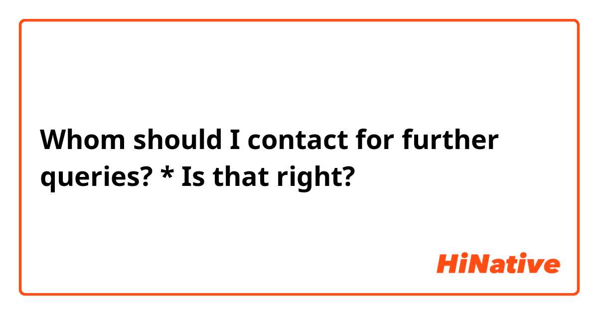 Whom should I contact for further queries?

* Is that right? 
