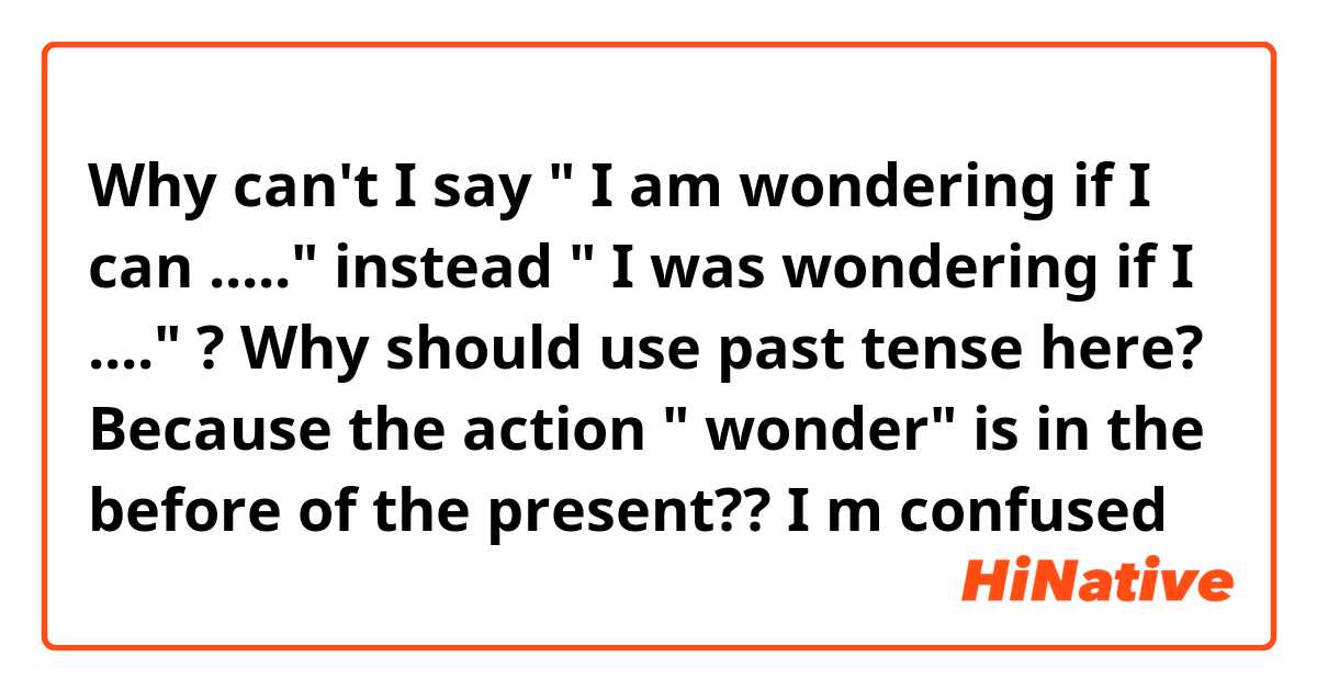 Why can't I say " I am wondering if I can ....." instead " I was wondering if I ...." ? Why should use past tense here? Because the action " wonder" is in the before of the present?? I m confused 
