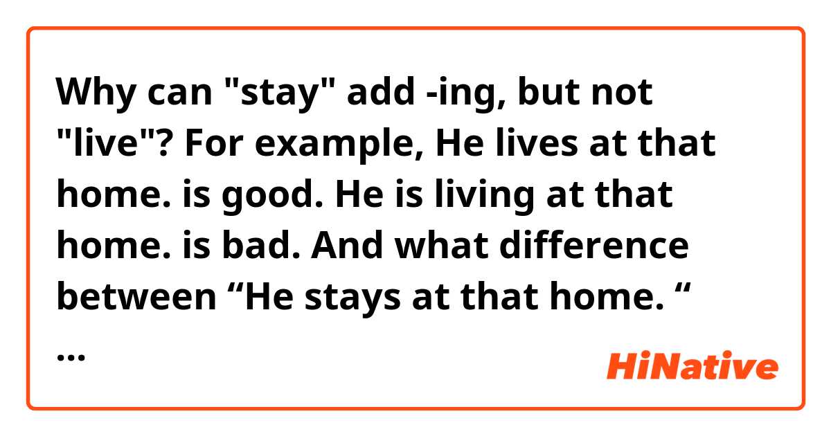 Why can "stay" add -ing, but not "live"?

For example, 
He lives at that home. is good.
He is living at that home. is bad.

And what difference between 
“He stays at that home. “ and
“He is staying at that home.”?