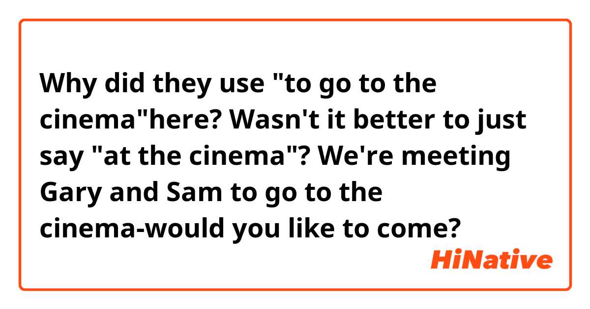 Why did they use "to go to the cinema"here? Wasn't it better to just say "at the cinema"?
We're meeting Gary and Sam to go to the cinema-would you like to come? 