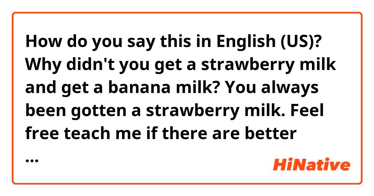 How do you say this in English (US)? Why didn't you get a strawberry milk and get a banana milk? You always been gotten a strawberry milk.

Feel free teach me if there are better expression.