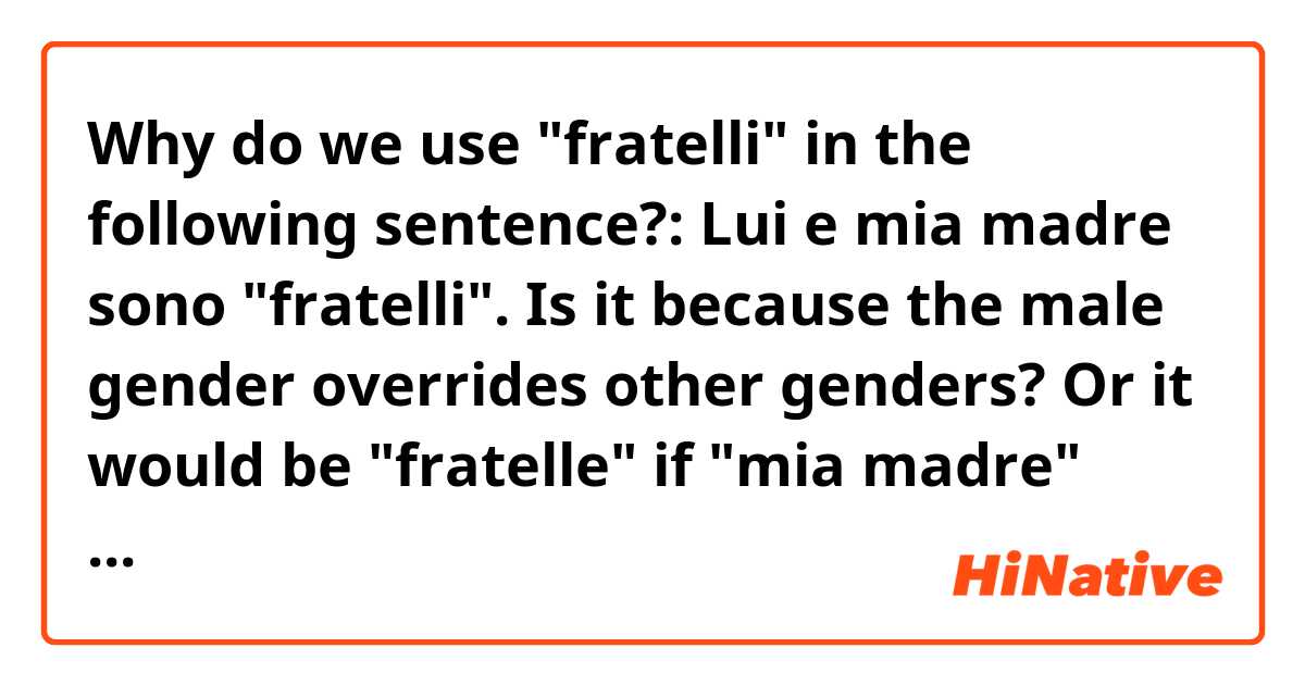 Why do we use "fratelli" in the following sentence?:
Lui e mia madre sono "fratelli".
Is it because the male gender overrides other genders?
Or it would be "fratelle" if "mia madre" had come before "lui"?