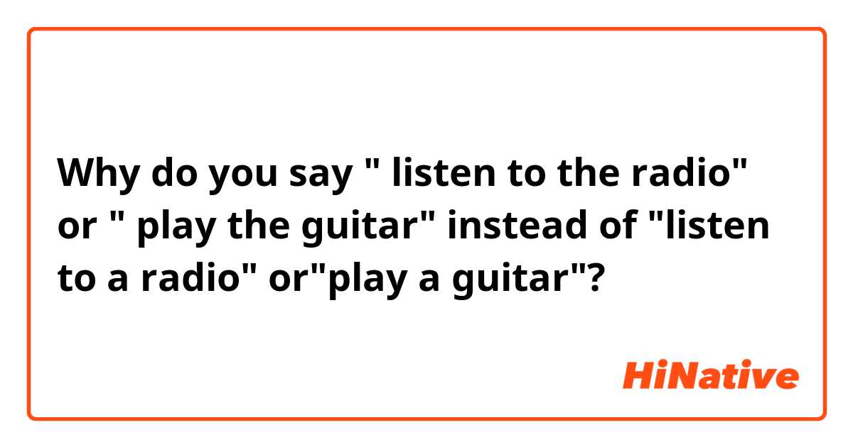 Why do you say " listen to the radio" or " play the guitar" instead of "listen to a radio" or"play a guitar"?