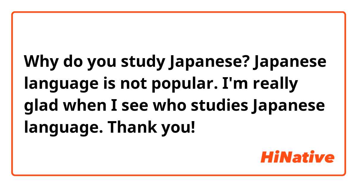 Why do you study Japanese? Japanese language is not popular. I'm really glad when I see who studies Japanese language. Thank you!