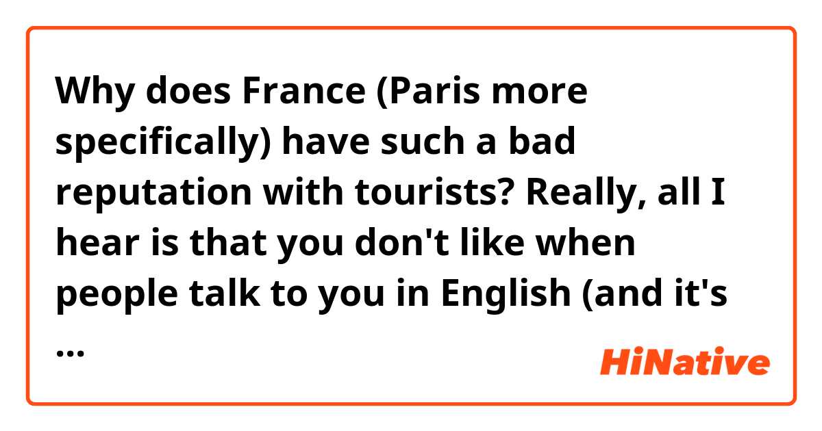 Why does France (Paris more specifically) have such a bad reputation with tourists? Really, all I hear is that you don't like when people talk to you in English (and it's kind of crazy considering is the language most people use when they travel abroad) and when they try their best to speak French you don't answer unless the pronunciation is really good? I don't know if this is true but if it is I don't think it's fair for the people who try to learn the language and your culture. I hope it isn't like that, and just that like every other country you have nice and rude people. I've also heard that it's not like this outside the capital...