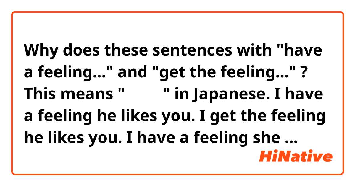 Why does these sentences with "have a feeling..." and "get the feeling..." ?
This means "気がする" in Japanese. 

I have a feeling he likes you. 
I get the feeling he likes you. 

I have a feeling she has a boyfriend. 

I get the feeling he doesn't want to go.

I have a feeling they broke up. 

I get the feeling he didn't tell her.

Question
I shouldn't use "the" when It's "have"?
I should use "the" for only "get"?