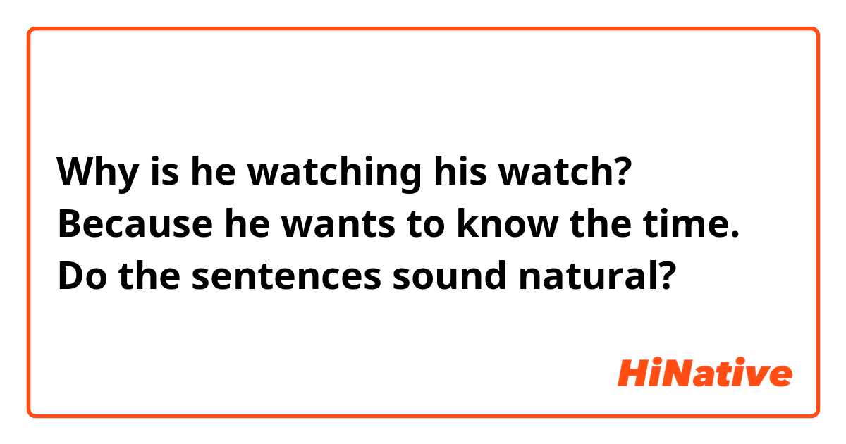 Why is he watching his watch?  Because he wants to know the time.  Do the sentences sound natural? 
