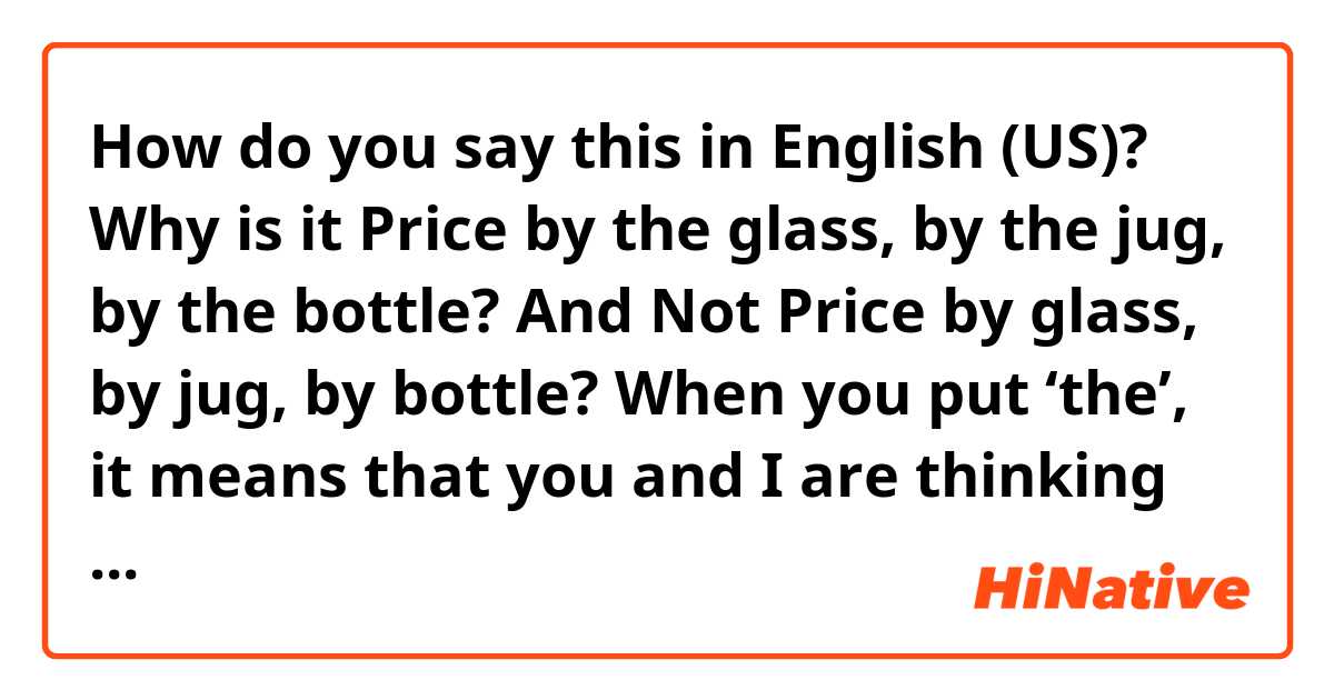How do you say this in English (US)? Why is it

Price by the glass, by the jug, by the bottle?

And Not
Price by glass, by jug, by bottle?

When you put ‘the’, it means that you and I are thinking of same things, but not all glasses, jugs and bottles we think are the same, aren’t they?