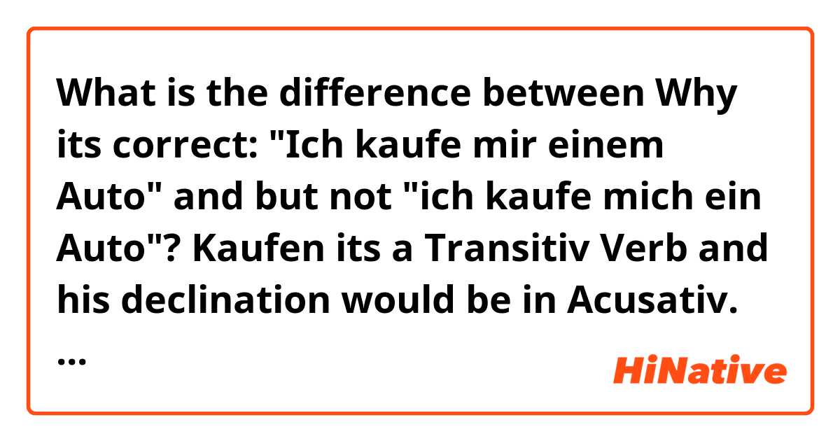 What is the difference between Why its correct: 
"Ich kaufe mir einem Auto" and but not "ich kaufe mich ein Auto"?

Kaufen its a Transitiv Verb and his declination would be in Acusativ.
Who can explain me? ?