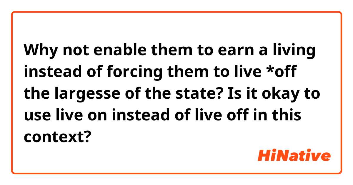Why not enable them to earn a living instead of forcing them to live *off the largesse of the state?

Is it okay to use live on instead of live off in this context?