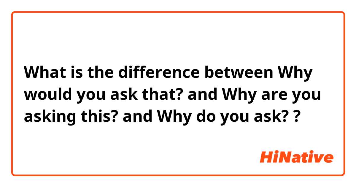What is the difference between Why would you ask that? and Why are you asking this? and Why do you ask? ?