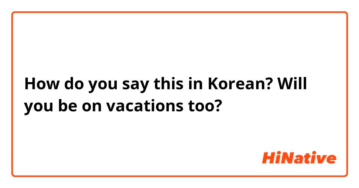 How do you say this in Korean? Will you be on vacations too? 