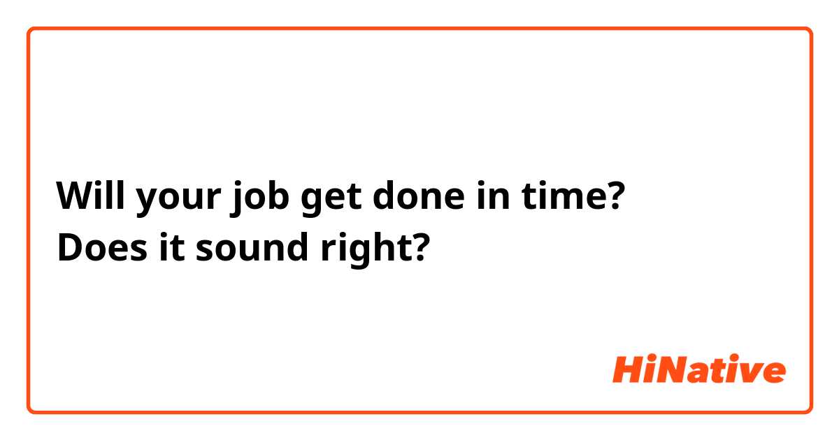 Will your job get done in time?
Does it sound right?