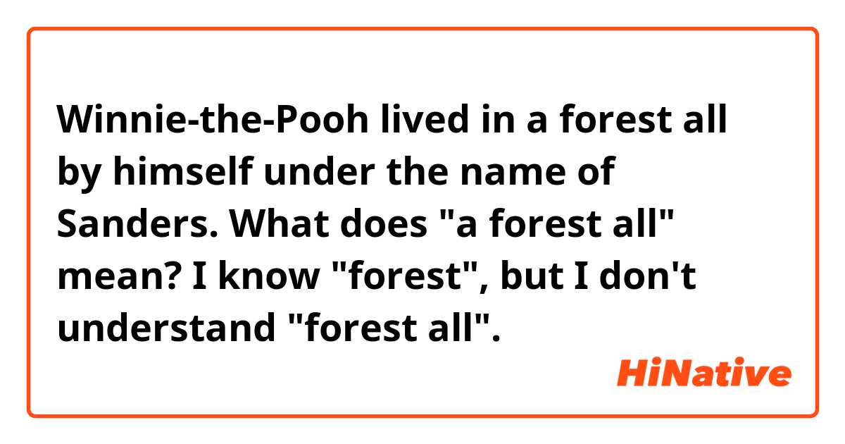 Winnie-the-Pooh lived in a forest all by himself under the name of Sanders.
What does "a forest all" mean?
I know "forest", but I don't understand "forest all".