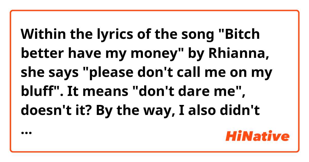 Within the lyrics of the song "Bitch better have my money" by Rhianna, she says "please don't call me on my bluff". It means "don't dare me", doesn't it? By the way, I also didn't understand pretty well about the name of this song, because the grammar is quite weird.