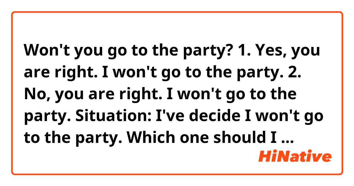 Won't you go to the party?
1. Yes, you are right. I won't go to the party.
2. No, you are right. I won't go to the party.

Situation: I've decide I won't go to the party.

Which one should I choose "Yes" or "No"?

Please tell me where you are from at the end of your answer. For example, New Jersey the USA.