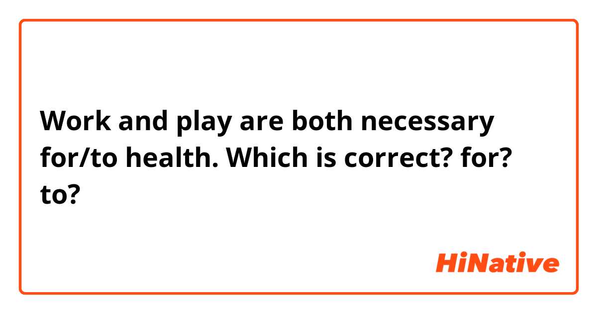 Work and play are both necessary for/to health.

Which is correct? for? to?