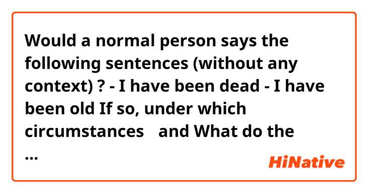 Would a normal person says the following sentences (without any context) ? 
- I have been dead
- I have been old
If so, under which circumstances？

and What do the following sentences actually mean（without any context）？
- I have been married
- I have been a teacher
Or in Which circumstances can make those sentences make sense？
